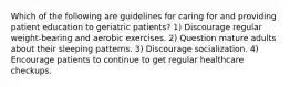 Which of the following are guidelines for caring for and providing patient education to geriatric patients? 1) Discourage regular weight-bearing and aerobic exercises. 2) Question mature adults about their sleeping patterns. 3) Discourage socialization. 4) Encourage patients to continue to get regular healthcare checkups.