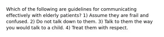 Which of the following are guidelines for communicating effectively with elderly patients? 1) Assume they are frail and confused. 2) Do not talk down to them. 3) Talk to them the way you would talk to a child. 4) Treat them with respect.