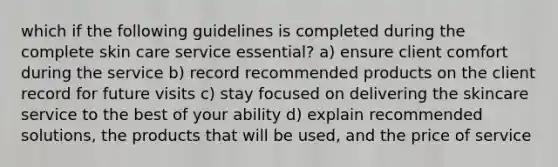 which if the following guidelines is completed during the complete skin care service essential? a) ensure client comfort during the service b) record recommended products on the client record for future visits c) stay focused on delivering the skincare service to the best of your ability d) explain recommended solutions, the products that will be used, and the price of service