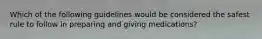 Which of the following guidelines would be considered the safest rule to follow in preparing and giving medications?