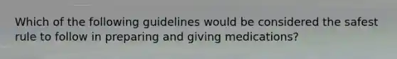 Which of the following guidelines would be considered the safest rule to follow in preparing and giving medications?