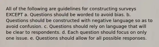 All of the following are guidelines for constructing surveys EXCEPT a. Questions should be worded to avoid bias. b. Questions should be constructed with negative language so as to avoid confusion. c. Questions should rely on language that will be clear to respondents. d. Each question should focus on only one issue. e. Questions should allow for all possible responses.