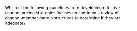 Which of the following guidelines from developing effective channel pricing strategies focuses on continuous review of channel-member margin structures to determine if they are adequate?