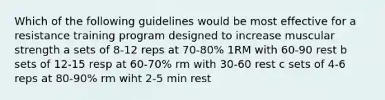 Which of the following guidelines would be most effective for a resistance training program designed to increase muscular strength a sets of 8-12 reps at 70-80% 1RM with 60-90 rest b sets of 12-15 resp at 60-70% rm with 30-60 rest c sets of 4-6 reps at 80-90% rm wiht 2-5 min rest