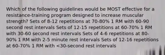 Which of the following guidelines would be MOST effective for a resistance-training program designed to increase muscular strength? Sets of 8-12 repetitions at 70-80% 1 RM with 60-90 second rest intervals Sets of 12-15 repetitions at 60-70% 1 RM with 30-60 second rest intervals Sets of 4-6 repetitions at 80-90% 1 RM with 2-5 minute rest intervals Sets of 12-16 repetitions at 60-70% 1 RM with <30-second rest intervals