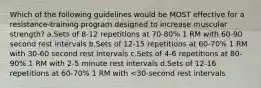 Which of the following guidelines would be MOST effective for a resistance-training program designed to increase muscular strength? a.Sets of 8-12 repetitions at 70-80% 1 RM with 60-90 second rest intervals b.Sets of 12-15 repetitions at 60-70% 1 RM with 30-60 second rest intervals c.Sets of 4-6 repetitions at 80-90% 1 RM with 2-5 minute rest intervals d.Sets of 12-16 repetitions at 60-70% 1 RM with <30-second rest intervals