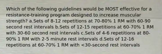 Which of the following guidelines would be MOST effective for a resistance-training program designed to increase muscular strength? a.Sets of 8-12 repetitions at 70-80% 1 RM with 60-90 second rest intervals b.Sets of 12-15 repetitions at 60-70% 1 RM with 30-60 second rest intervals c.Sets of 4-6 repetitions at 80-90% 1 RM with 2-5 minute rest intervals d.Sets of 12-16 repetitions at 60-70% 1 RM with <30-second rest intervals