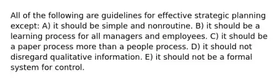 All of the following are guidelines for effective strategic planning except: A) it should be simple and nonroutine. B) it should be a learning process for all managers and employees. C) it should be a paper process more than a people process. D) it should not disregard qualitative information. E) it should not be a formal system for control.