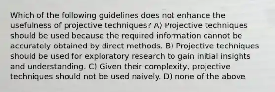 Which of the following guidelines does not enhance the usefulness of projective techniques? A) Projective techniques should be used because the required information cannot be accurately obtained by direct methods. B) Projective techniques should be used for exploratory research to gain initial insights and understanding. C) Given their complexity, projective techniques should not be used naively. D) none of the above