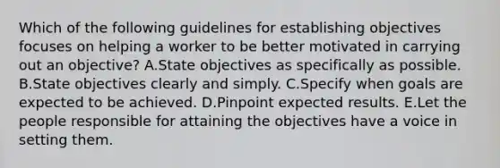 Which of the following guidelines for establishing objectives focuses on helping a worker to be better motivated in carrying out an​ objective? A.State objectives as specifically as possible. B.State objectives clearly and simply. C.Specify when goals are expected to be achieved. D.Pinpoint expected results. E.Let the people responsible for attaining the objectives have a voice in setting them.