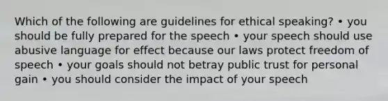 Which of the following are guidelines for ethical speaking? • you should be fully prepared for the speech • your speech should use abusive language for effect because our laws protect freedom of speech • your goals should not betray public trust for personal gain • you should consider the impact of your speech