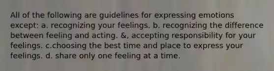 All of the following are guidelines for expressing emotions except: a. recognizing your feelings. b. recognizing the difference between feeling and acting. &, accepting responsibility for your feelings. c.choosing the best time and place to express your feelings. d. share only one feeling at a time.