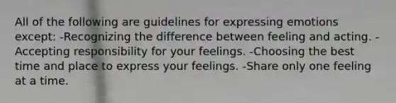 All of the following are guidelines for expressing emotions except: -Recognizing the difference between feeling and acting. -Accepting responsibility for your feelings. -Choosing the best time and place to express your feelings. -Share only one feeling at a time.