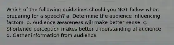 Which of the following guidelines should you NOT follow when preparing for a speech? a. Determine the audience influencing factors. b. Audience awareness will make better sense. c. Shortened perception makes better understanding of audience. d. Gather information from audience.