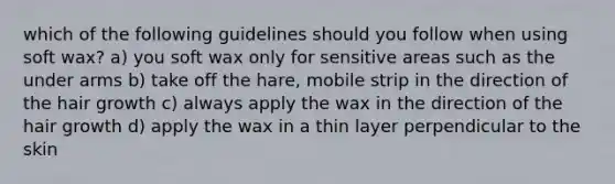 which of the following guidelines should you follow when using soft wax? a) you soft wax only for sensitive areas such as the under arms b) take off the hare, mobile strip in the direction of the hair growth c) always apply the wax in the direction of the hair growth d) apply the wax in a thin layer perpendicular to the skin