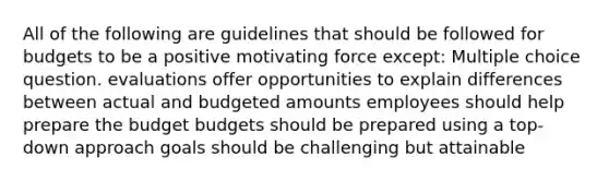 All of the following are guidelines that should be followed for budgets to be a positive motivating force except: Multiple choice question. evaluations offer opportunities to explain differences between actual and budgeted amounts employees should help prepare the budget budgets should be prepared using a top-down approach goals should be challenging but attainable