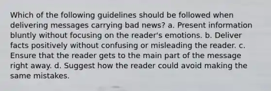 Which of the following guidelines should be followed when delivering messages carrying bad news? a. Present information bluntly without focusing on the reader's emotions. b. Deliver facts positively without confusing or misleading the reader. c. Ensure that the reader gets to the main part of the message right away. d. Suggest how the reader could avoid making the same mistakes.