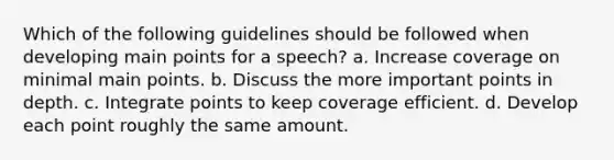 Which of the following guidelines should be followed when developing main points for a speech? a. Increase coverage on minimal main points. b. Discuss the more important points in depth. c. Integrate points to keep coverage efficient. d. Develop each point roughly the same amount.