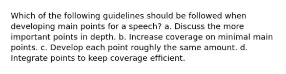 Which of the following guidelines should be followed when developing main points for a speech? a. Discuss the more important points in depth. b. Increase coverage on minimal main points. c. Develop each point roughly the same amount. d. Integrate points to keep coverage efficient.