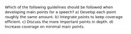 Which of the following guidelines should be followed when developing main points for a speech? a) Develop each point roughly the same amount. b) Integrate points to keep coverage efficient. c) Discuss the more important points in depth. d) Increase coverage on minimal main points.