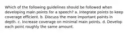 Which of the following guidelines should be followed when developing main points for a speech? a. Integrate points to keep coverage efficient. b. Discuss the more important points in depth. c. Increase coverage on minimal main points. d. Develop each point roughly the same amount.