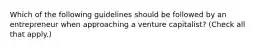 Which of the following guidelines should be followed by an entrepreneur when approaching a venture capitalist? (Check all that apply.)