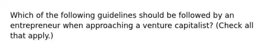 Which of the following guidelines should be followed by an entrepreneur when approaching a venture capitalist? (Check all that apply.)