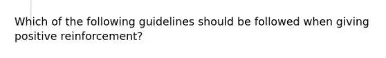 Which of the following guidelines should be followed when giving positive reinforcement?