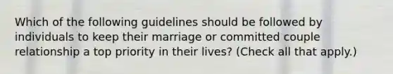 Which of the following guidelines should be followed by individuals to keep their marriage or committed couple relationship a top priority in their lives? (Check all that apply.)