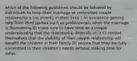 which of the following guidelines should be followed by individuals to keep their marriage or committed couple relationship a top priority in their lives ? A) avoidance getting help from third parties such as professionals when the marriage is floundering B) make sure to have time as a couple understanding that the relationship depends on it C) remind themselves that the stability of their couple relationship will benefit the children in their family D) ensure that they are fully committed to their children's needs without making time for dates