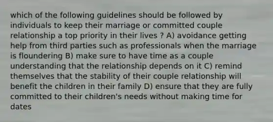 which of the following guidelines should be followed by individuals to keep their marriage or committed couple relationship a top priority in their lives ? A) avoidance getting help from third parties such as professionals when the marriage is floundering B) make sure to have time as a couple understanding that the relationship depends on it C) remind themselves that the stability of their couple relationship will benefit the children in their family D) ensure that they are fully committed to their children's needs without making time for dates