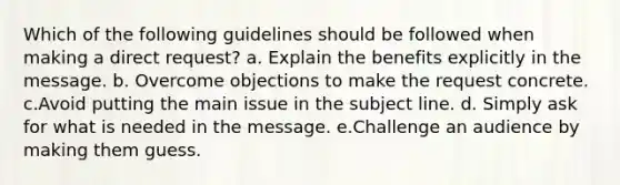 Which of the following guidelines should be followed when making a direct request? a. Explain the benefits explicitly in the message. b. Overcome objections to make the request concrete. c.Avoid putting the main issue in the subject line. d. Simply ask for what is needed in the message. e.Challenge an audience by making them guess.