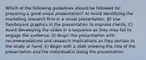 Which of the following guidelines should be followed for preparing a good visual presentation? A) Avoid identifying the marketing research firm in a visual presentation. B) Use flamboyant graphics in the presentation to impress clients. C) Avoid developing the slides in a sequence as they may fail to engage the audience. D) Begin the presentation with recommendations and research implications as they pertain to the study at hand. E) Begin with a slide showing the title of the presentation and the individual(s) doing the presentation.