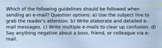 Which of the following guidelines should be followed when sending an e-mail? Question options: a) Use the subject line to grab the reader's attention. b) Write elaborate and detailed e-mail messages. c) Write multiple e-mails to clear up confusion. d) Say anything negative about a boss, friend, or colleague via e-mail.