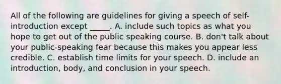 All of the following are guidelines for giving a speech of self-introduction except _____. A. include such topics as what you hope to get out of the public speaking course. B. don't talk about your public-speaking fear because this makes you appear less credible. C. establish time limits for your speech. D. include an introduction, body, and conclusion in your speech.