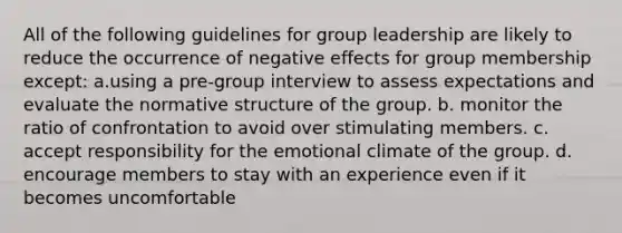 All of the following guidelines for group leadership are likely to reduce the occurrence of negative effects for group membership except: a.using a pre-group interview to assess expectations and evaluate the normative structure of the group. b. monitor the ratio of confrontation to avoid over stimulating members. c. accept responsibility for the emotional climate of the group. d. encourage members to stay with an experience even if it becomes uncomfortable