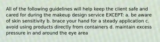 All of the following guidelines will help keep the client safe and cared for during the makeup design service EXCEPT: a. be aware of skin sensitivity b. brace your hand for a steady application c. avoid using products directly from containers d. maintain excess pressure in and around the eye area