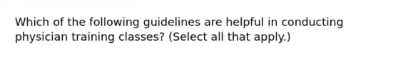 Which of the following guidelines are helpful in conducting physician training classes? (Select all that apply.)