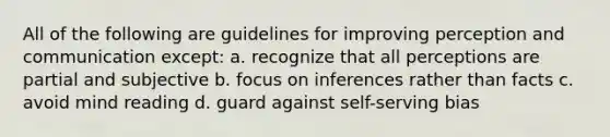 All of the following are guidelines for improving perception and communication except: a. recognize that all perceptions are partial and subjective b. focus on inferences rather than facts c. avoid mind reading d. guard against self-serving bias