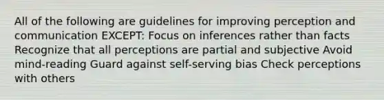 All of the following are guidelines for improving perception and communication EXCEPT: Focus on inferences rather than facts Recognize that all perceptions are partial and subjective Avoid mind-reading Guard against self-serving bias Check perceptions with others