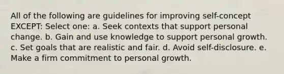 All of the following are guidelines for improving self-concept EXCEPT:​ Select one: a. ​Seek contexts that support personal change. b. ​Gain and use knowledge to support personal growth. c. ​Set goals that are realistic and fair. d. ​Avoid self-disclosure. e. ​Make a firm commitment to personal growth.