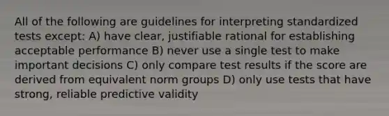 All of the following are guidelines for interpreting standardized tests except: A) have clear, justifiable rational for establishing acceptable performance B) never use a single test to make important decisions C) only compare test results if the score are derived from equivalent norm groups D) only use tests that have strong, reliable predictive validity