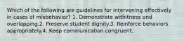 Which of the following are guidelines for intervening effectively in cases of misbehavior? 1. Demonstrate withitness and overlapping.2. Preserve student dignity.3. Reinforce behaviors appropriately.4. Keep communication congruent.