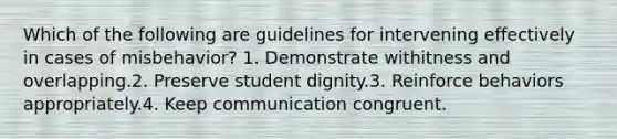 Which of the following are guidelines for intervening effectively in cases of misbehavior? 1. Demonstrate withitness and overlapping.2. Preserve student dignity.3. Reinforce behaviors appropriately.4. Keep communication congruent.