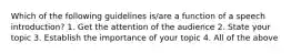 Which of the following guidelines is/are a function of a speech introduction? 1. Get the attention of the audience 2. State your topic 3. Establish the importance of your topic 4. All of the above