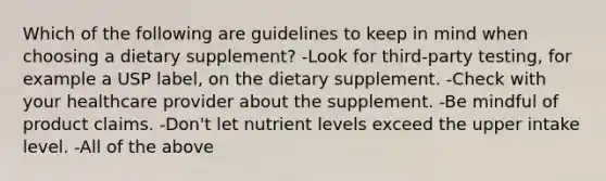 Which of the following are guidelines to keep in mind when choosing a dietary supplement? -Look for third-party testing, for example a USP label, on the dietary supplement. -Check with your healthcare provider about the supplement. -Be mindful of product claims. -Don't let nutrient levels exceed the upper intake level. -All of the above