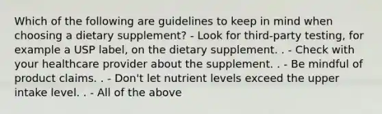 Which of the following are guidelines to keep in mind when choosing a dietary supplement? - Look for third-party testing, for example a USP label, on the dietary supplement. . - Check with your healthcare provider about the supplement. . - Be mindful of product claims. . - Don't let nutrient levels exceed the upper intake level. . - All of the above