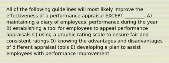 All of the following guidelines will most likely improve the effectiveness of a performance appraisal EXCEPT ________. A) maintaining a diary of employees' performance during the year B) establishing a tool for employees to appeal performance appraisals C) using a graphic rating scale to ensure fair and consistent ratings D) knowing the advantages and disadvantages of different appraisal tools E) developing a plan to assist employees with performance improvement