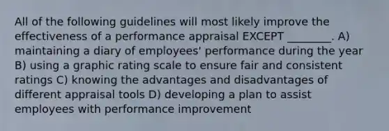 All of the following guidelines will most likely improve the effectiveness of a performance appraisal EXCEPT ________. A) maintaining a diary of employees' performance during the year B) using a graphic rating scale to ensure fair and consistent ratings C) knowing the advantages and disadvantages of different appraisal tools D) developing a plan to assist employees with performance improvement