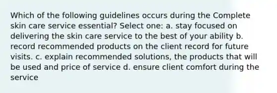 Which of the following guidelines occurs during the Complete skin care service essential? Select one: a. stay focused on delivering the skin care service to the best of your ability b. record recommended products on the client record for future visits. c. explain recommended solutions, the products that will be used and price of service d. ensure client comfort during the service